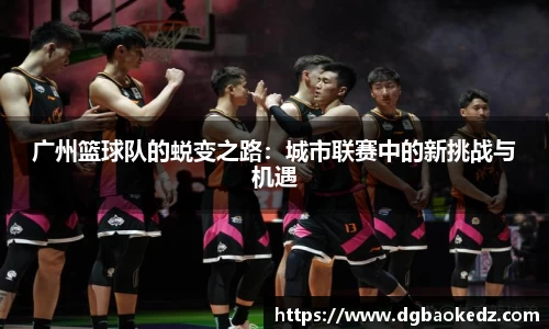 广州篮球队的蜕变之路：城市联赛中的新挑战与机遇